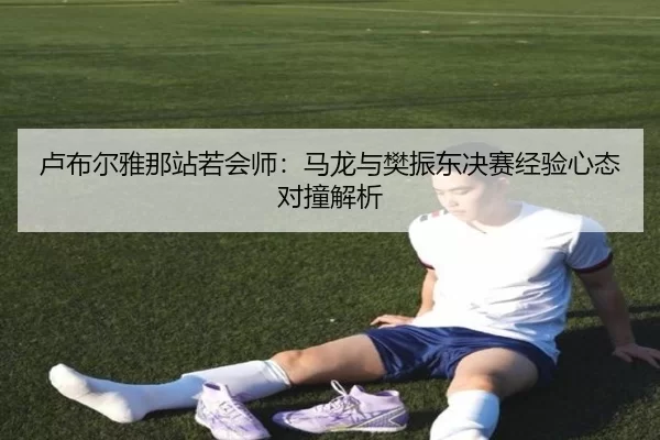 卢布尔雅那站若会师：马龙与樊振东决赛经验心态对撞解析