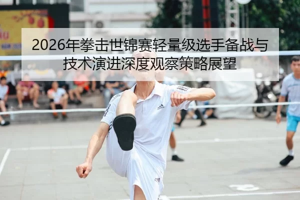 2026年拳击世锦赛轻量级选手备战与技术演进深度观察策略展望
